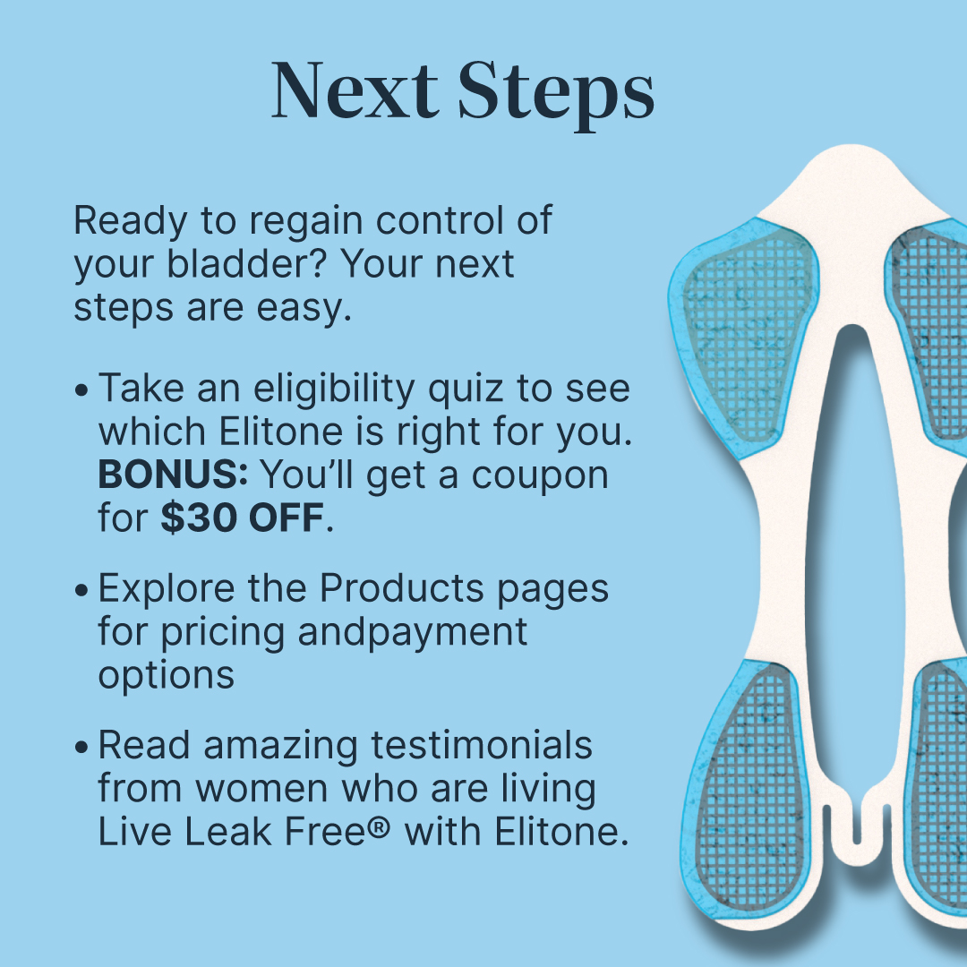 Gallery Stories - 022426-25 Next Steps- Ready to regain control for your bladder? Your next steps are easy. - Take an eligibility quiz to see which Elitone is right for you. BONUS: You'll get a coupon for $30 off. - Explore the product pages for pricing and payment options - Read amazing testimonials from women who are living Life Leak Free with Elitone